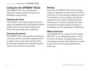 vi GPSMAP 76CSx Owner’s Manual
INTRODUCTION > CARING FOR THE GPSMAP 76CSX
Caring for the GPSMAP 76CSx
The GPSMAP 76CSx case is constructed of
high quality materials and does not require user
maintenance except cleaning.
Cleaning the Case
Clean the unit’s outer casing (except for the screen)
using a cloth dampened with a mild detergent solution
and then wipe dry. Avoid chemical cleaners and
solvents that may damage plastic components.
Cleaning the Screen
The GPSMAP 76CSx screen should be cleaned using
a soft, clean, lint-free cloth. Water, isopropyl alcohol,
or eyeglass cleaner can be used if needed. If these
are used, apply the liquid to the cloth and then gently
wipe the screen with the moistened cloth.
Storage
Do not store the GPSMAP 76CSx where prolonged
exposure to temperature extremes may occur (such as
in the trunk of a car) as permanent damage may result.
User information, such as waypoints and routes are
retained in the unit’s memory without the need for
external power. It is always a good practice to back
up important user data by manually recording it or
downloading it to a PC (transferring it to MapSource).
Water Immersion
The GPSMAP 76CSx is waterproof to IEC Standard
60529 IPX7. It can withstand immersion in 1 meter
of water for 30 minutes. Prolonged submersion can
cause damage to the unit. After submersion, be certain
to wipe and air dry the unit and replace batteries
before reuse.
 