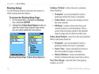 70 GPSMAP 76CSx Owner’s Manual
MAIN MENU > SETUP MENU
Routing Setup
Use the Routing Setup to customize the manner in
which routing functions behave.
To access the Routing Setup Page:
1. On the Setup Menu, highlight the Routing
icon, and press ENTER.
2. Highlight the Follow Road Options button to
open the Follow Road Options Page where
you can select additional route options.
Follow Road Options
Routing Setup Page
Guidance Method—allows the unit to calculate
routes based on:
• Prompted—you are prompted to select a
preference before the route is calculated.
• Follow Road—increases the number of turns
the route contains.
• Off Road—creates a direct line from your
current location to your destination. This is
useful when traveling outside of the detailed
map coverage area or where no roads exist.
Follow Road Method—select how the unit calculates
follow road routes based on:
• Prompted—you are prompted to select a
preference before the route is calculated.
• Faster Time—routes calculated are faster to
drive but might be longer in distance.
• Shorter Distance—routes calculated are
shorter in distance but take more time to drive.
Next Turn Pop-up—turns the Next Turn pop-up
window on or off.
 