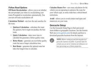GPSMAP 76CSx Owner’s Manual 71
MAIN MENU > SETUP MENU
Follow Road Options
Off Route Recalculation—allows you to set whether
the unit prompts you when it is recalculating your
route (Prompted) or recalculates automatically. You
can turn off-route recalculation off.
Calculation Method—sets how the unit searches for
the route.
• Quickest Calculation—calculates the route
the quickest, but it might not produce the best
route.
• Quick Calculation—takes more time to
calculate but generates a better quality route.
• Better Route—generates an even better quality
route but uses a longer calculation time.
• Best Route—generates the optimal route but
takes the longest time to calculate.
Calculate Routes For—sets route calculation for the
vehicle you are operating to optimize the route for
your vehicle type, as some roads have vehicle-based
restrictions.
Avoid—allows you to avoid certain road types and
maneuvers on your route.
Geocache Setup
Use the Geocache Setup Page to ﬁnd and record
items hidden at geographic locations. See the Garmin
Web site (www.garmin.com) for details and how to
download geocache locations from the Internet.
NOTE: Before setting up and placing physical
geocache stations on public or private land, be
certain you are not in violation of ordinances or
laws governing use of these properties.
 