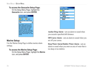 72 GPSMAP 76CSx Owner’s Manual
MAIN MENU > SETUP MENU
To access the Geocache Setup Page:
On the Setup Menu Page, highlight the
Geocache icon, and press ENTER.
Marine Setup
Use the Marine Setup Page to deﬁne marine alarm
settings.
To access the Marine Setup Page:
On the Setup Menu Page, highlight the Marine
icon, and press ENTER.
Anchor Drag Alarm—sets an alarm to sound when
you exceed a speciﬁed drift distance.
Off Course Alarm—sets an alarm to sound when you
are off your course.
Deep Water Alarm/Shallow Water Alarm—sets an
alarm to sound when you enter an area of water that is
too deep or too shallow.
 