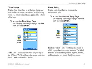 GPSMAP 76CSx Owner’s Manual 73
MAIN MENU > SETUP MENU
Time Setup
Use the Time Setup Page to set the time format and
zone, and set the unit to conform to Daylight Saving
Time. The current time and date appear at the bottom
of the page.
To access the Time Setup Page:
On the Setup Menu Page, highlight the Time
icon, and press ENTER.
Time
icon
Time Zone—choose the time zone for your city so
the GPSMAP 76CSx will show the correct local time.
Select Other to enter a UTC Offset.
Units Setup
Use the Units Setup Page to customize the
measurement units.
To access the Interface Setup Page:
On the Setup Menu Page, highlight the Units
icon, and press ENTER.
Units
icon
Position Format—is the coordinates the system in
which a given location reading is shown. The default
format is latitude and longitude in degrees, minutes,
and thousandths of a minute (hddd°mm.mmm).
 