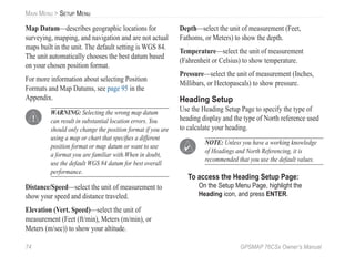 74 GPSMAP 76CSx Owner’s Manual
MAIN MENU > SETUP MENU
Map Datum—describes geographic locations for
surveying, mapping, and navigation and are not actual
maps built in the unit. The default setting is WGS 84.
The unit automatically chooses the best datum based
on your chosen position format.
For more information about selecting Position
Formats and Map Datums, see page 95 in the
Appendix.
WARNING: Selecting the wrong map datum
can result in substantial location errors. You
should only change the position format if you are
using a map or chart that speciﬁes a different
position format or map datum or want to use
a format you are familiar with.When in doubt,
use the default WGS 84 datum for best overall
performance.
Distance/Speed—select the unit of measurement to
show your speed and distance traveled.
Elevation (Vert. Speed)—select the unit of
measurement (Feet (ft/min), Meters (m/min), or
Meters (m/sec)) to show your altitude.
Depth—select the unit of measurement (Feet,
Fathoms, or Meters) to show the depth.
Temperature—select the unit of measurement
(Fahrenheit or Celsius) to show temperature.
Pressure—select the unit of measurement (Inches,
Millibars, or Hectopascals) to show pressure.
Heading Setup
Use the Heading Setup Page to specify the type of
heading display and the type of North reference used
to calculate your heading.
NOTE: Unless you have a working knowledge
of Headings and North Referencing, it is
recommended that you use the default values.
To access the Heading Setup Page:
On the Setup Menu Page, highlight the
Heading icon, and press ENTER.
 