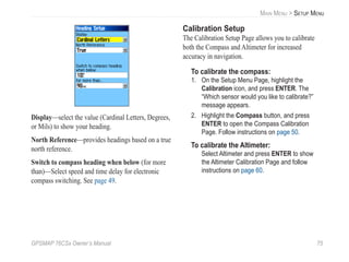 GPSMAP 76CSx Owner’s Manual 75
MAIN MENU > SETUP MENU
Display—select the value (Cardinal Letters, Degrees,
or Mils) to show your heading.
North Reference—provides headings based on a true
north reference.
Switch to compass heading when below (for more
than)—Select speed and time delay for electronic
compass switching. See page 49.
Calibration Setup
The Calibration Setup Page allows you to calibrate
both the Compass and Altimeter for increased
accuracy in navigation.
To calibrate the compass:
1. On the Setup Menu Page, highlight the
Calibration icon, and press ENTER. The
“Which sensor would you like to calibrate?”
message appears.
2. Highlight the Compass button, and press
ENTER to open the Compass Calibration
Page. Follow instructions on page 50.
To calibrate the Altimeter:
Select Altimeter and press ENTER to show
the Altimeter Calibration Page and follow
instructions on page 60.
 