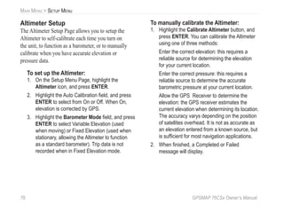 76 GPSMAP 76CSx Owner’s Manual
MAIN MENU > SETUP MENU
Altimeter Setup
The Altimeter Setup Page allows you to setup the
Altimeter to self-calibrate each time you turn on
the unit, to function as a barometer, or to manually
calibrate when you have accurate elevation or
pressure data.
To set up the Altimeter:
1. On the Setup Menu Page, highlight the
Altimeter icon, and press ENTER.
2. Highlight the Auto Calibration ﬁeld, and press
ENTER to select from On or Off. When On,
elevation is corrected by GPS.
3. Highlight the Barometer Mode ﬁeld, and press
ENTER to select Variable Elevation (used
when moving) or Fixed Elevation (used when
stationary, allowing the Altimeter to function
as a standard barometer). Trip data is not
recorded when in Fixed Elevation mode.
To manually calibrate the Altimeter:
1. Highlight the Calibrate Altimeter button, and
press ENTER. You can calibrate the Altimeter
using one of three methods:
Enter the correct elevation: this requires a
reliable source for determining the elevation
for your current location.
Enter the correct pressure: this requires a
reliable source to determine the accurate
barometric pressure at your current location.
Allow the GPS Receiver to determine the
elevation: the GPS receiver estimates the
current elevation when determining its location.
The accuracy varys depending on the position
of satellites overhead. It is not as accurate as
an elevation entered from a known source, but
is sufﬁcient for most navigation applications.
2. When ﬁnished, a Completed or Failed
message will display.
 