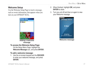 GPSMAP 76CSx Owner’s Manual 77
MAIN MENU > SETUP MENU
Welcome Setup
Use the Welcome Setup Page to insert a message,
such as owner information, that appears when you
turn on your GPSMAP 76CSx.
Adding a welcome
message
To access the Welcome Setup Page:
On the Setup Menu Page, highlight the
Welcome Message icon, and press ENTER.
To add a welcome message:
1. Use the on-screen keypad and the ROCKER
to enter your welcome message, and press
ENTER.
2. When ﬁnished, highlight OK, and press
ENTER to close.
3. Turn you unit off and then on again to view
your Welcome message.
Welcome message
 