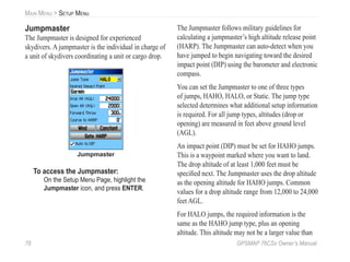 78 GPSMAP 76CSx Owner’s Manual
MAIN MENU > SETUP MENU
Jumpmaster
The Jumpmaster is designed for experienced
skydivers. A jumpmaster is the individual in charge of
a unit of skydivers coordinating a unit or cargo drop.
Jumpmaster
To access the Jumpmaster:
On the Setup Menu Page, highlight the
Jumpmaster icon, and press ENTER.
The Jumpmaster follows military guidelines for
calculating a jumpmaster’s high altitude release point
(HARP). The Jumpmaster can auto-detect when you
have jumped to begin navigating toward the desired
impact point (DIP) using the barometer and electronic
compass.
You can set the Jumpmaster to one of three types
of jumps, HAHO, HALO, or Static. The jump type
selected determines what additional setup information
is required. For all jump types, altitudes (drop or
opening) are measured in feet above ground level
(AGL).
An impact point (DIP) must be set for HAHO jumps.
This is a waypoint marked where you want to land.
The drop altitude of at least 1,000 feet must be
speciﬁed next. The Jumpmaster uses the drop altitude
as the opening altitude for HAHO jumps. Common
values for a drop altitude range from 12,000 to 24,000
feet AGL.
For HALO jumps, the required information is the
same as the HAHO jump type, plus an opening
altitude. This altitude may not be a larger value than
 