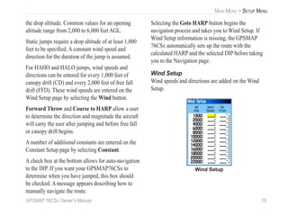 GPSMAP 76CSx Owner’s Manual 79
MAIN MENU > SETUP MENU
the drop altitude. Common values for an opening
altitude range from 2,000 to 6,000 feet AGL.
Static jumps require a drop altitude of at least 1,000
feet to be speciﬁed. A constant wind speed and
direction for the duration of the jump is assumed.
For HAHO and HALO jumps, wind speeds and
directions can be entered for every 1,000 feet of
canopy drift (CD) and every 2,000 feet of free fall
drift (FFD). These wind speeds are entered on the
Wind Setup page by selecting the Wind button.
Forward Throw and Course to HARP allow a user
to determine the direction and magnitude the aircraft
will carry the user after jumping and before free fall
or canopy drift begins.
A number of additional constants are entered on the
Constant Setup page by selecting Constant.
A check box at the bottom allows for auto-navigation
to the DIP. If you want your GPSMAP76CSx to
determine when you have jumped, this box should
be checked. A message appears describing how to
manually navigate the route.
Selecting the Goto HARP button begins the
navigation process and takes you to Wind Setup. If
Wind Setup information is missing, the GPSMAP
76CSx automatically sets up the route with the
calculated HARP and the selected DIP before taking
you to the Navigation page.
Wind Setup
Wind speeds and directions are added on the Wind
Setup.
Wind Setup
 