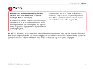 GPSMAP 76CSx Owner’s Manual vii
INTRODUCTION > WARNING
Failure to avoid the following potentially hazardous
situations could result in an accident or collision
resulting in death or serious injury.
When navigating, carefully compare information displayed
on the GPSMAP 76CSx to all available navigation sources,
including information from visual sightings, and maps. For
safety, always resolve any discrepancies or questions before
continuing navigation.
Use the electronic chart in the GPSMAP 76CSx only to
facilitate, not to replace, the use of authorized government
charts. Ofﬁcial government charts and notices to mariners
contain all information needed to navigate safely.
Warning
WARNING: This product, its packaging, and its components contain chemicals known to the State of California to cause cancer,
birth defects, or reproductive harm. This Notice is being provided in accordance with California’s Proposition 65. If you have any
questions or would like additional information, please refer to our Web site at http://www.garmin.com/prop65.
 