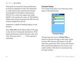 80 GPSMAP 76CSx Owner’s Manual
MAIN MENU > SETUP MENU
Wind speeds are measured in knots and directions
are based on origination of wind. This information
is usually based on data collected from National
Oceanographic & Atmospheric Administration
(NOAA) or by a drop zone support team leader
(DZSTL) who monitors the course of a Pilot Balloon
(PiBal) released from the ground at the DIP and wind
streamers dropped from aircraft.
Jumpmaster is capable of handling doglegs in wind
direction.
Select Clear All from the Options Menu of this page
to clear the list of wind speeds and directions. Wind
speeds and directions must be entered as a pair to be
valid. Those pairs left as “_ _ _” will be ignored in
calculations.
Constant Setup
The Constant Setup allows you to ﬁne-tune certain
aspects of the planned jump.
Constant Setup
All jump types also can use a Percent Max to
increase or decrease the range or their jump. Entries
less than 100% decrease drift distance to the DIP
while those greater than 100% increase drift distance.
More experienced jumpmasters may choose to use
smaller numbers while those less experienced may
use larger numbers.
 