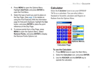 GPSMAP 76CSx Owner’s Manual 83
MAIN MENU > CALCULATOR
4. Press MENU to open the Options Menu.
Highlight Add Point, and press ENTER to
open the Find Menu.
5. Select the type of point you want to place on
the Day Page. (See page 16 for details on
using the Find Features) With the information
page for that point displayed, highlight the Use
button, and press ENTER to place the point
reference on the Day Page.
6. To remove points from a Day Page, press
MENU to open the Options Menu. Select
Remove Points, and press ENTER to display
the Remove Points Options List.
Calculator
Select the Calculator icon to use your GPSMAP
76CSx as a calculator. You can select either a
Standard or Scientiﬁc calculator and Degrees or
Radians from the Options Menu.
Options Menus
Calculator Page
To use the Calculator:
1. Press MENU twice to open the Main Menu.
2. Select the Calculator icon, and press ENTER.
3. Use the ROCKER and the ENTER key to
operate the calculator.
 