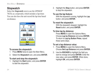 84 GPSMAP 76CSx Owner’s Manual
MAIN MENU > STOPWATCH
Stopwatch
Select the Stopwatch icon to use the GPSMAP
76CSx as a stopwatch, which includes a lap timer.
You can also have the unit record the lap time based
on distance.
To access the stopwatch:
1. Press MENU twice to open the Main Menu.
2. Select the Stopwatch icon, and press ENTER.
To start and stop the stopwatch:
1. Highlight the Start button, and press ENTER
to start the stopwatch.
2. Highlight the Stop button, and press ENTER
to stop the stopwatch.
To use the lap feature:
With the stopwatch running, highlight the Lap
button, and press ENTER.
To reset the stopwatch:
With the stopwatch stopped, highlight the
Reset button, and press ENTER.
To time lap by distance:
Press MENU to open the Options Menu.
Choose Lap by Distance and press ENTER.
To return to Lap by Button Press, repeat
these same steps.
To set a lap distance value:
1. Press MENU to open the Options Menu.
Choose Set Lap Distance and press ENTER.
2. Use the ROCKER to highlight the ﬁeld you
want to change and press ENTER. Enter the
new value, and press ENTER. When done,
highlight OK, and press ENTER.
 