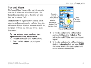GPSMAP 76CSx Owner’s Manual 85
MAIN MENU > SUN AND MOON
Sun and Moon
The Sun and Moon Page provides you with a graphic
depiction of the sun and moon relative to the Earth.
Sun and moon positions can be shown for any time,
date, and location on Earth.
The Sun and Moon Page also shows sunrise, sunset,
moonrise, and moonset times for a selected time, date,
and location. Use the on-screen buttons to animate the
movement of the sun and moon and stop at a given
time or date.
To view sun and moon locations for a
speciﬁed time, date, and location:
1. Press MENU twice to open the Main Menu.
2. Select the Sun & Moon icon, and press
ENTER.
Sun and Moon Page
Press to
animate the
display of the
sun and moon
Press to
animate
moon phases Press
to stop
animation
3. To view the predictions for a different date
and time, highlight either the Date or Time
ﬁeld, and press ENTER to open the on-screen
keypad.
4. To view the predictions for a different location,
highlight the Location ﬁeld, and press ENTER
to open the New Location Options Menu and
choose from the options shown.
 
