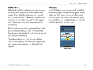 GPSMAP 76CSx Owner’s Manual 89
MAIN MENU > GAMES MENU
GekoSmak
GekoSmak is a GPS-based game that features you as
the player piece. Periodically, Gekos appear on the
screen. Before the Geko disappears, move toward
the Geko and press ENTER to smack the Geko with
a hammer. If you get the Geko, an “!” mark appears
above the hammer, if not, only a hammer appears
momentarily.
Field size choices are small, medium and large. Small
ﬁelds are approximately 20 yards by 30 yards and
large ﬁelds are 60 yards by 90 yards (about the size of
an American football ﬁeld).
The difﬁculty levels are: Easy, Normal and Hard.
These levels determine how often Gekos appear. The
pace quickens and values vary as difﬁculty levels
increase.
Nibbons
In this GPS-based game, you must walk around the
board collecting the numbers as they appear. As you
walk, your “tail” grows. You can travel anywhere
on the screen but you cannot cross your tail, or you
will lose a life. As an added challenge, you must also
avoid the skulls that chase after you.
Nibbons
 