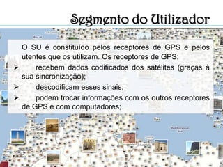 Segmento de Controlo ColoradoSpringsHawaiiAscensionKwajaleinDiego GarciaO SC é constituído por cinco estações que estão distribuídas por diferentes pontos do planeta (ver mapa). Quatro destas estações são responsáveis pela observação de satélites e a última (localizada nos EUA) é caracterizada como estação principal de controlo (tendo em conta a sua função de comando).Fig.3- Distribuição das estações de controlo.