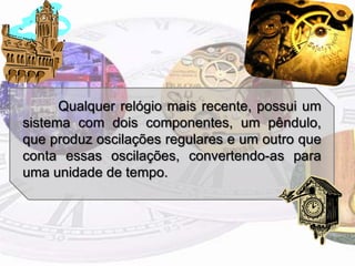 Qualquer relógio mais recente, possui um sistema com dois componentes, um pêndulo, que produz oscilações regulares e um outro que conta essas oscilações, convertendo-as para uma unidade de tempo.