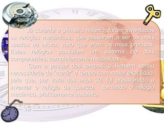 Já durante o primeiro milénio, foram inventados os relógios mecânicos, que passaram a ser os mais usados na altura, visto que eram os mais precisos. Estes relógios possuíam um sistema de dois componentes, completamente mecânicos.	 Com o passar dos tempos, o Homem sentiu necessidade de “medir” o tempo com maior exactidão, pelo que, por volta dos anos 30, foi pressionado a inventar o relógio de quartzo,  tornando o relógio mecânico, praticamente obsoleto.