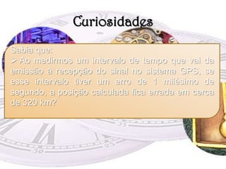 CuriosidadesSabia que: Ao medirmos um intervalo de tempo que vai da emissão à recepção do sinal no sistema GPS, se esse intervalo tiver um erro de 1 milésimo de segundo, a posição calculada fica errada em cerca de 320 km?GPSA necessidade do Homem para determinar a sua posição remonta aos primórdios das explorações vias marítima e terrestre.Neste sentido, os primeiros aparelhos de orientação que surgiram foram a bússola e sextante. Nos nossos dias, os mesmos já caíram em desuso e foram, portanto, substituídos pelo mais recente e evoluído aparelho de orientação e navegação: o GPS. 