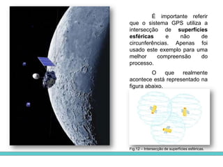  corrigem os erros  que ocorrem nas órbitas dos satélites e acertam os seus relógios atómicos que podem sofrer atrasos. Para isso, enviam informação codificada que é lida pelo sistema informático dos satélites, o que lhe permite calcular novamente a sua posição e o tempo dos seus relógios. Só assim, é enviada a informação para os receptores terrestres de GPS.Fig.6Fig.5