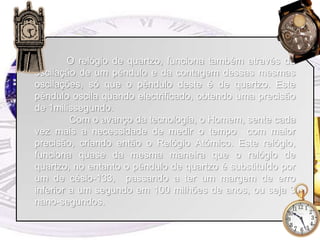 	O relógio de quartzo, funciona também através da oscilação de um pêndulo e da contagem dessas mesmas oscilações, só que o pêndulo deste é de quartzo. Este pêndulo oscila quando electrificado, obtendo uma precisão de 1milissegundo. 	 Com o avanço da tecnologia, o Homem, sente cada vez mais a necessidade de medir o tempo  com maior precisão, criando então o Relógio Atómico. Este relógio, funciona quase da mesma maneira que o relógio de quartzo, no entanto o pêndulo de quartzo é substituído por um de césio-133,  passando a ter um margem de erro inferior a um segundo em 100 milhões de anos, ou seja 3 nano-segundos.
