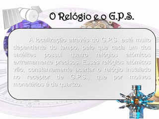O Relógio e o G.P.S.	A localização através do G.P.S. está muito dependente do tempo, pelo que cada um dos satélites possui quatro relógios atómicos extremamente precisos. Esses relógios atómicos vão, constantemente acertar o relógio instalado no receptor de G.P.S., que por motivos monetários é de quartzo.