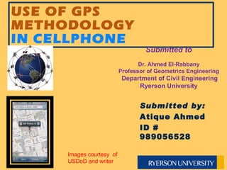 USE OF GPS METHODOLOGY  IN CELLPHONE Submitted to Dr. Ahmed El-Rabbany Professor of Geometrics Engineering   Department of Civil Engineering Ryerson University Submitted by: Atique Ahmed  ID # 989056528 Images courtesy  of USDoD and writer 