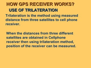 USE OF TRILATERATION Trilateration is the method using measured distance from three satellites to cell phone receiver.  When the distances from three different satellites are obtained in Cellphone receiver then using trilateration method, position of the receiver can be measured. HOW GPS RECEIVER WORKS? 