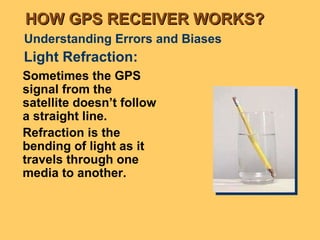Understanding Errors and Biases Light Refraction: Sometimes the GPS signal from the satellite doesn’t follow a straight line.  Refraction is the bending of light as it travels through one media to another.  HOW GPS RECEIVER WORKS? 