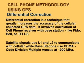 Differential Correction Differential correction is a technique that greatly increases the accuracy of the cellular collected GPS data.  It involves correlation of Cell Phone receiver with base station - like Fido, Bell, or TELUS. Satellite signals use L1 and L2 to communicate with cellular while Base Stations use CDMA -  Code Division Multiple Access at 1900 MHz. CELL PHONE METHODOLOGY USING GPS 