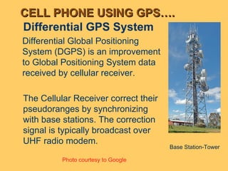 Differential GPS System Photo courtesy to Google Base Station-Tower CELL PHONE USING GPS…. Differential Global Positioning System (DGPS) is an improvement to Global Positioning System data received by cellular receiver.  The Cellular Receiver correct their pseudoranges by synchronizing with base stations. The correction signal is typically broadcast over UHF radio modem. 