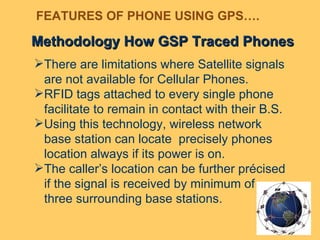 Methodology How GSP Traced Phones There are limitations where Satellite signals are not available for Cellular Phones.  RFID tags attached to every single phone facilitate to remain in contact with their B.S. Using this technology, wireless network base station can locate  precisely phones location always if its power is on.  The caller’s location can be further précised if the signal is received by minimum of three surrounding base stations. FEATURES OF PHONE USING GPS…. 