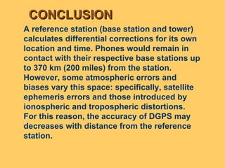 CONCLUSION A reference station (base station and tower) calculates differential corrections for its own location and time. Phones would remain in contact with their respective base stations up to 370 km (200 miles) from the station.  However, some atmospheric errors and biases vary this space: specifically, satellite ephemeris errors and those introduced by ionospheric and tropospheric distortions.  For this reason, the accuracy of DGPS may decreases with distance from the reference station.  