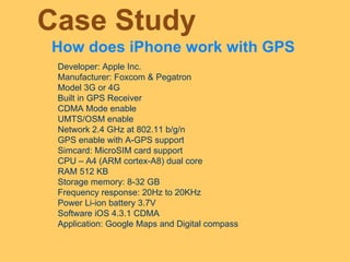 Case Study How does iPhone work with GPS Developer: Apple Inc. Manufacturer: Foxcom & Pegatron Model 3G or 4G Built in GPS Receiver CDMA Mode enable UMTS/OSM enable Network 2.4 GHz at 802.11 b/g/n GPS enable with A-GPS support Simcard: MicroSIM card support  CPU – A4 (ARM cortex-A8) dual core RAM 512 KB Storage memory: 8-32 GB Frequency response: 20Hz to 20KHz Power Li-ion battery 3.7V Software iOS 4.3.1 CDMA Application: Google Maps and Digital compass 