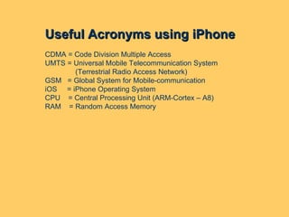 Useful Acronyms using iPhone CDMA = Code Division Multiple Access UMTS = Universal Mobile Telecommunication System (Terrestrial Radio Access Network) GSM  = Global System for Mobile-communication iOS  = iPhone Operating System CPU  = Central Processing Unit (ARM-Cortex – A8) RAM  = Random Access Memory 