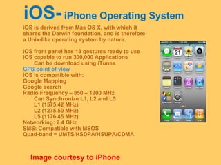 iOS-  iPhone Operating System iOS is derived from Mac OS X, with which it  shares the Darwin foundation, and is therefore  a Unix-like operating system by nature. iOS front panel has 18 gestures ready to use iOS capable to run 300,000 Applications Can be download using iTunes GPS point of view iOS is compatible with: Google Mapping Google search Radio Frequency – 850 – 1900 MHz Can Synchronize L1, L2 and L5 L1 (1575.42 MHz) L2 (1275.50 MHz) L5 (1176.45 MHz) Networking: 2.4 GHz SMS: Compatible with MSOS Quad-band = UMTS/HSDPA/HSUPA/CDMA Image courtesy to iPhone 