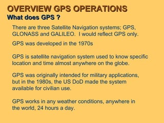 OVERVIEW GPS OPERATIONS What does GPS ? GPS was originally intended for military applications, but in the 1980s, the US DoD made the system available for civilian use. GPS works in any weather conditions, anywhere in the world, 24 hours a day. There are three Satellite Navigation systems; GPS, GLONASS and GALILEO.  I would reflect GPS only. GPS was developed in the 1970s  GPS is satellite navigation system used to know specific location and time almost anywhere on the globe. 