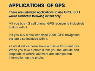 There are unlimited applications to use GPS.  But I would elaborate following extent only: If you buy 4G cell phone; GPS receiver is inclusively built-in with it. If you buy a new car since 2009, GPS navigation system also included with it. Latest still cameras have a built-in GPS features.  When you take a photo it tells you the latitude and longitude of where you were and stamps that information on the photo. APPLICATIONS  OF GPS 