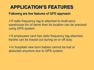 Following are few features of GPS approach: If radio frequency tag is attached to multi-story warehouse bin of items then its location can be precised using GPS system. If employees card has radio frequency tag attached, he/she can be traced out during on or off duty.  In hospitals new born babies cannot be lost or abducted anymore due to GPS system. APPLICATION’S FEATURES 