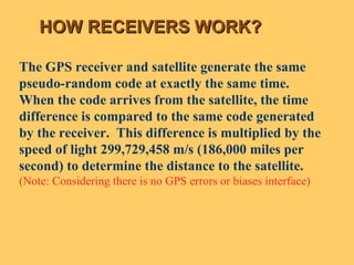HOW RECEIVERS WORK? The GPS receiver and satellite generate the same pseudo-random code at exactly the same time.  When the code arrives from the satellite, the time difference is compared to the same code generated by the receiver.  This difference is multiplied by the speed of light 299,729,458 m/s (186,000 miles per second) to determine the distance to the satellite. (Note: Considering there is no GPS errors or biases interface) 