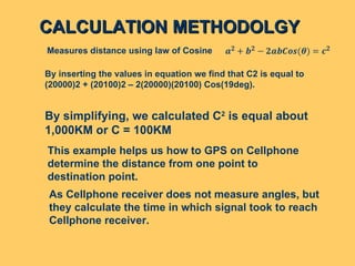 CALCULATION METHODOLGY By inserting the values in equation we find that C2 is equal to (20000)2 + (20100)2 – 2(20000)(20100) Cos(19deg).  Measures distance using law of Cosine  As Cellphone receiver does not measure angles, but they calculate the time in which signal took to reach  Cellphone receiver. By simplifying, we calculated C 2  is equal about  1,000KM or C = 100KM  This example helps us how to GPS on Cellphone  determine the distance from one point to  destination point.  