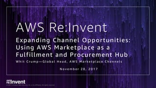 © 2017, Amazon Web Services, Inc. or its Affiliates. All rights reserved.
AWS Re:Invent
Expanding Channel Opportunities:
Using AWS Marketplace as a
Fulfillment and Procurement Hub
W h i t C r u m p — G l o b a l H e a d , A W S M a r k e t p l a c e C h a n n e l s
N o v e m b e r 2 8 , 2 0 1 7
 
