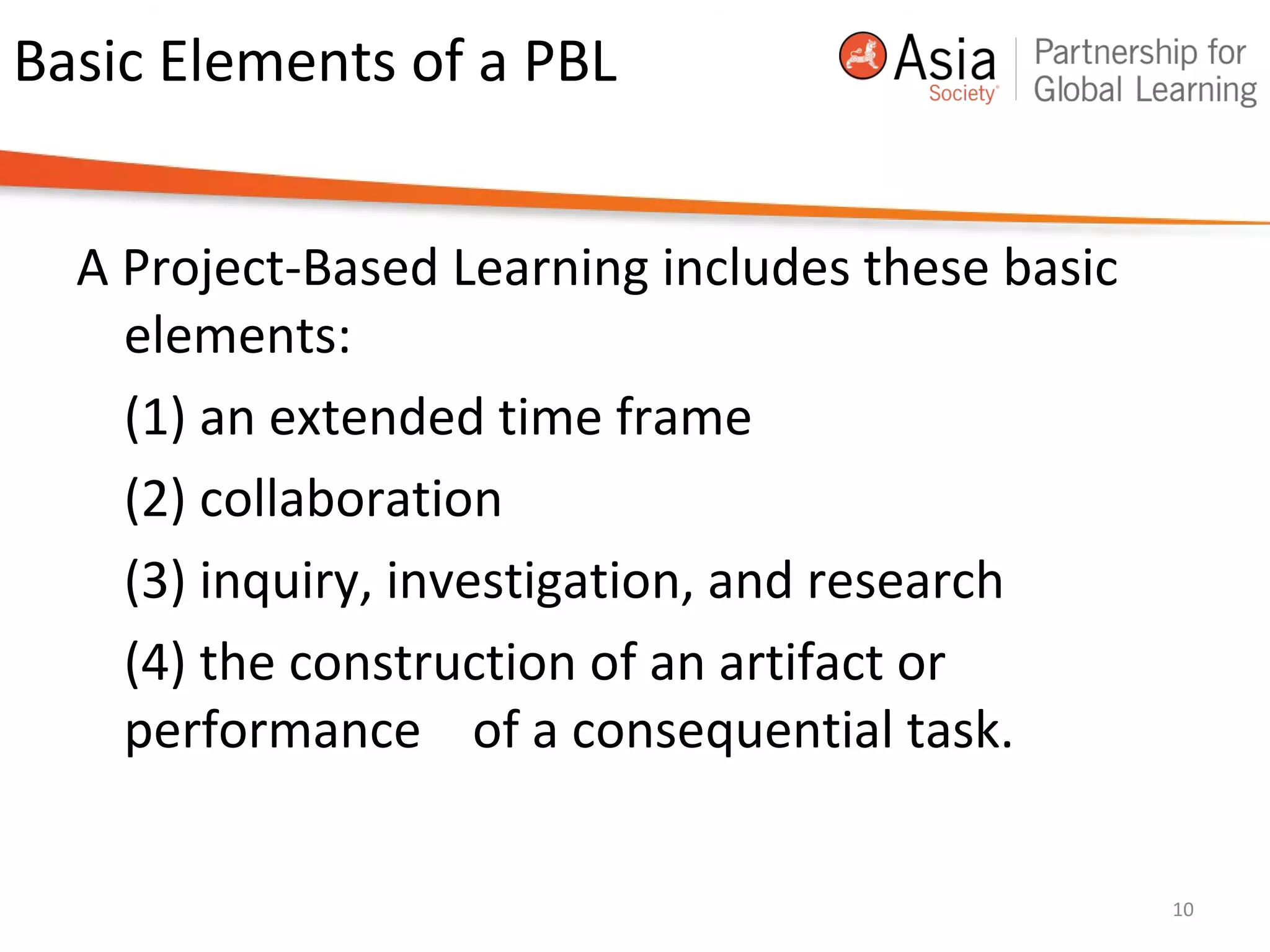 Basic Elements of a PBL
A Project-Based Learning includes these basic
elements:
(1) an extended time frame
(2) collaboration
(3) inquiry, investigation, and research
(4) the construction of an artifact or
performance of a consequential task.
10
 
