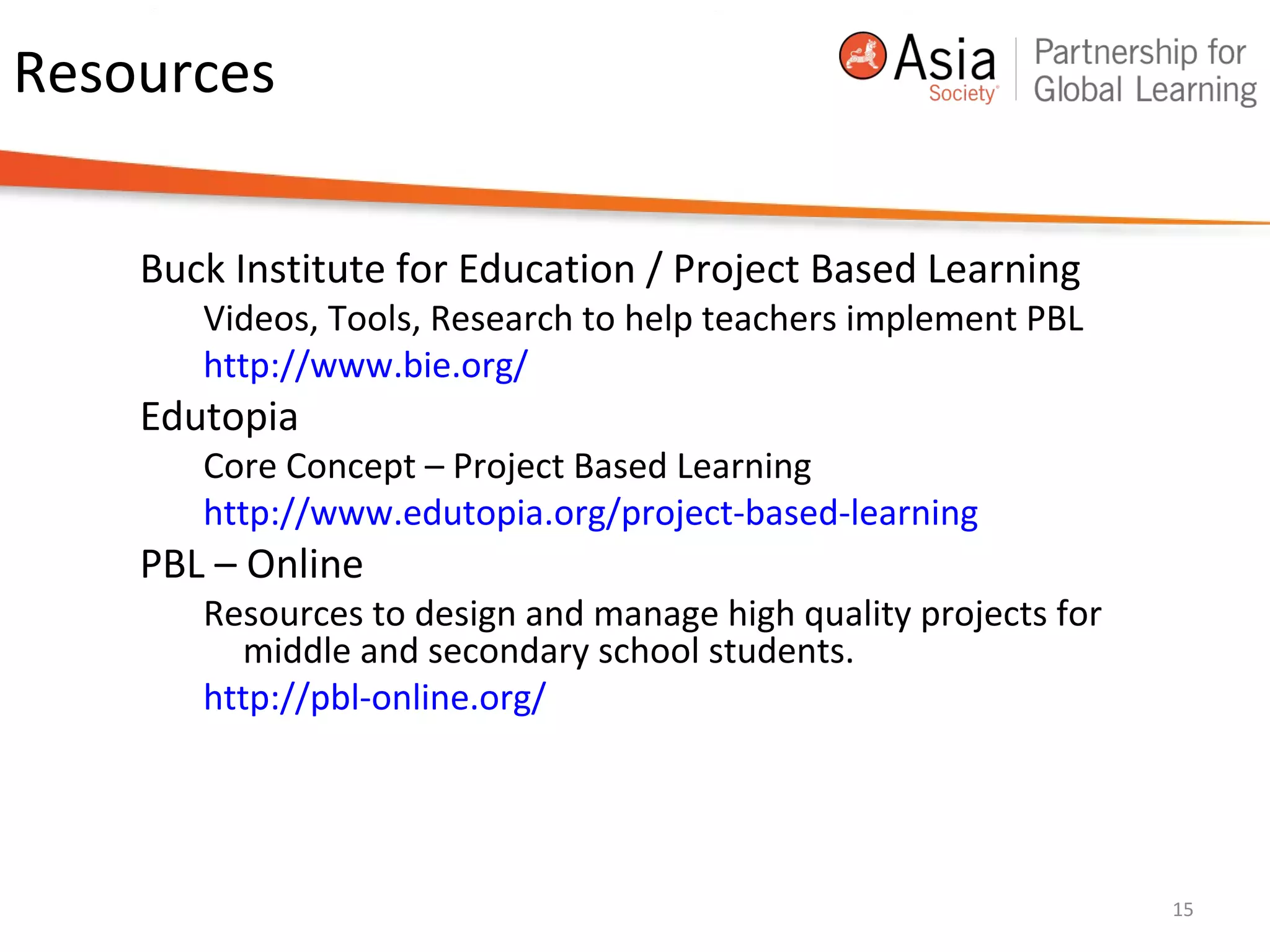 Resources
Buck Institute for Education / Project Based Learning
Videos, Tools, Research to help teachers implement PBL
http://www.bie.org/
Edutopia
Core Concept – Project Based Learning
http://www.edutopia.org/project-based-learning
PBL – Online
Resources to design and manage high quality projects for
middle and secondary school students.
http://pbl-online.org/
15
 
