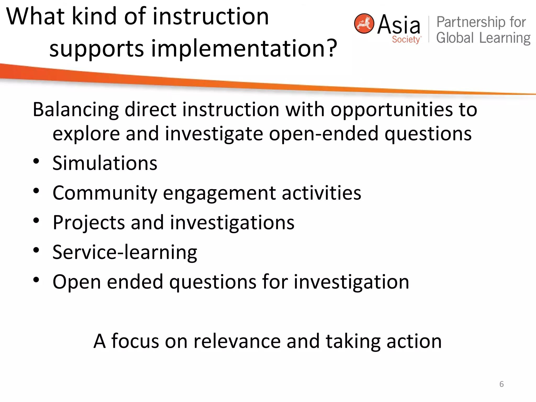 What kind of instruction
supports implementation?
Balancing direct instruction with opportunities to
explore and investigate open-ended questions
• Simulations
• Community engagement activities
• Projects and investigations
• Service-learning
• Open ended questions for investigation
A focus on relevance and taking action
6
 