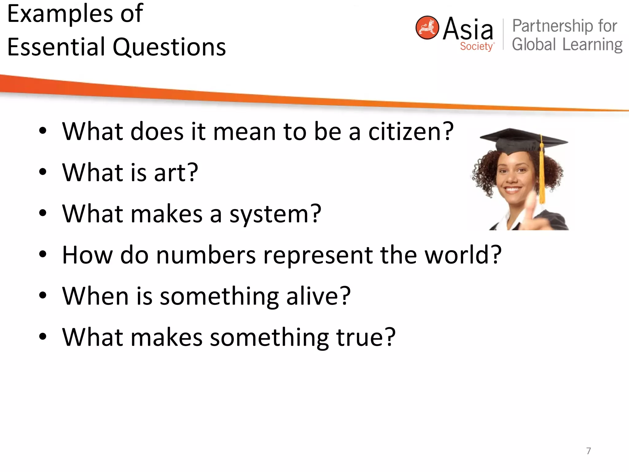 Examples of
Essential Questions
• What does it mean to be a citizen?
• What is art?
• What makes a system?
• How do numbers represent the world?
• When is something alive?
• What makes something true?
7
 