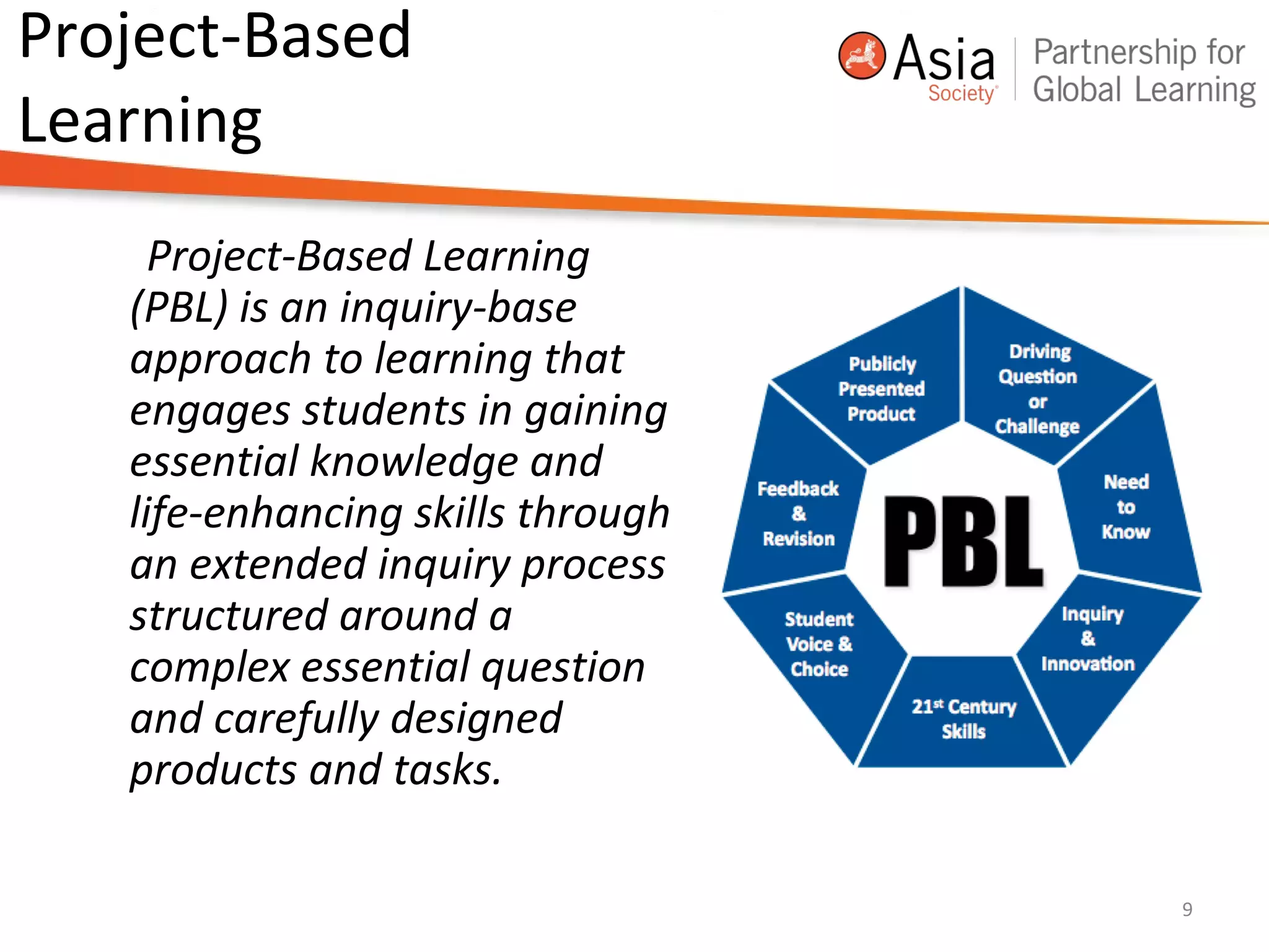 Project-Based
Learning
Project-Based Learning
(PBL) is an inquiry-base
approach to learning that
engages students in gaining
essential knowledge and
life-enhancing skills through
an extended inquiry process
structured around a
complex essential question
and carefully designed
products and tasks.
9
 