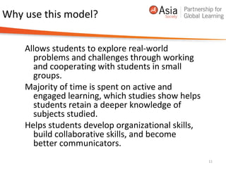 Why use this model?
Allows students to explore real-world
problems and challenges through working
and cooperating with students in small
groups.
Majority of time is spent on active and
engaged learning, which studies show helps
students retain a deeper knowledge of
subjects studied.
Helps students develop organizational skills,
build collaborative skills, and become
better communicators.
11
 
