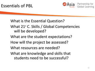 Essentials of PBL
What is the Essential Question?
What 21st
C. Skills / Global Competencies
will be developed?
What are the student expectations?
How will the project be assessed?
What resources are needed?
What are knowledge and skills that
students need to be successful?
12
 