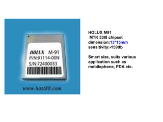 HOLUX M91  MTK 33l8 chipset dimension: 13*15mm  sensitivity:-159db Smart size, suits various application such as mobilephone, PDA etc. 