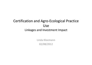 Certification and Agro‐Ecological Practice 
                   Use
       Linkages and Investment Impact


               Linda Kleemann
                 02/08/2012
 