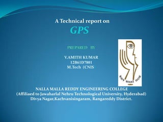 A Technical report on
GPS
V.AMITH KUMAR
12B61D7801
M.Tech (CNIS)
NALLA MALLA REDDY ENGINEERING COLLEGE
(Affiliaed to Jawaharlal Nehru Technological University, Hyderabad)
Divya Nagar,Kachvanisingaram, Rangareddy District.
 